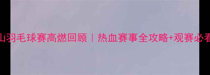 图片 🔥佛山羽毛球赛高燃回顾｜热血赛事全攻略+观赛必看Tips