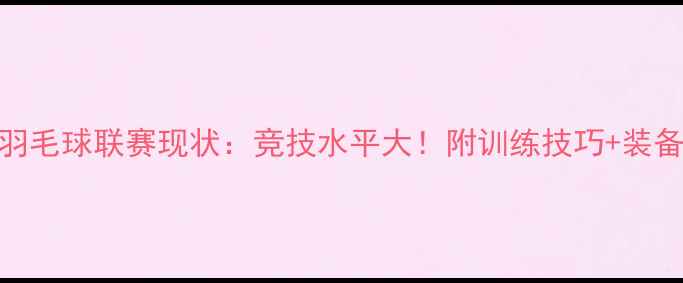 图片 🔥全国高校羽毛球联赛现状：竞技水平大！附训练技巧+装备选购指南🏸
