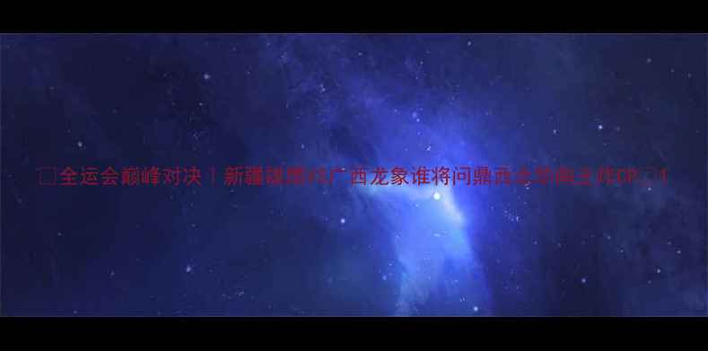 图片 🔥全运会巅峰对决｜新疆雄鹰VS广西龙象谁将问鼎西北华南王炸CP🏆1