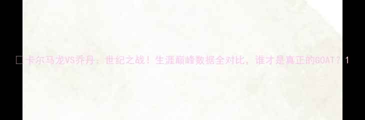 图片 🔥卡尔马龙VS乔丹：世纪之战！生涯巅峰数据全对比，谁才是真正的GOAT？1