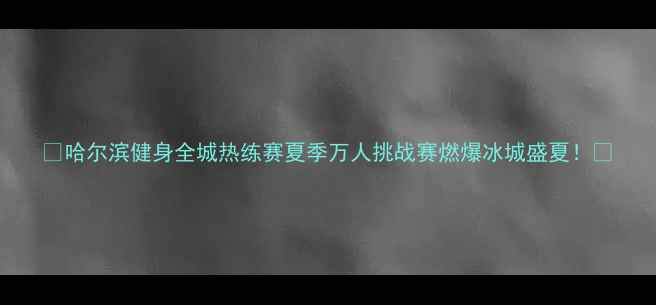 图片 🔥哈尔滨健身全城热练赛夏季万人挑战赛燃爆冰城盛夏！🔥