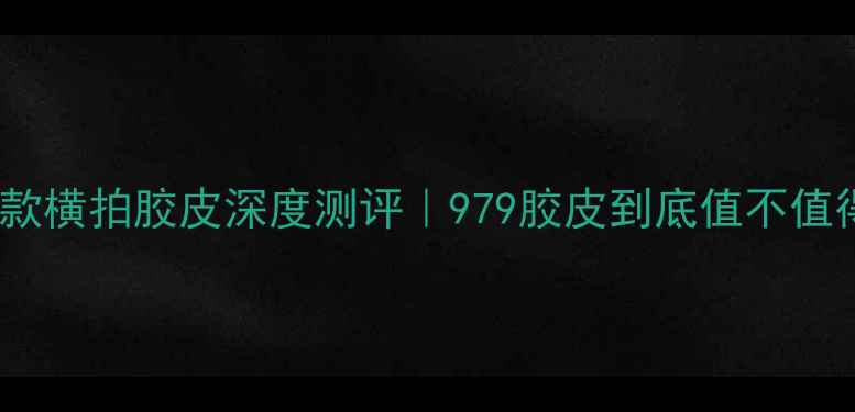 图片 🔥国乒同款横拍胶皮深度测评｜979胶皮到底值不值得冲？💥1