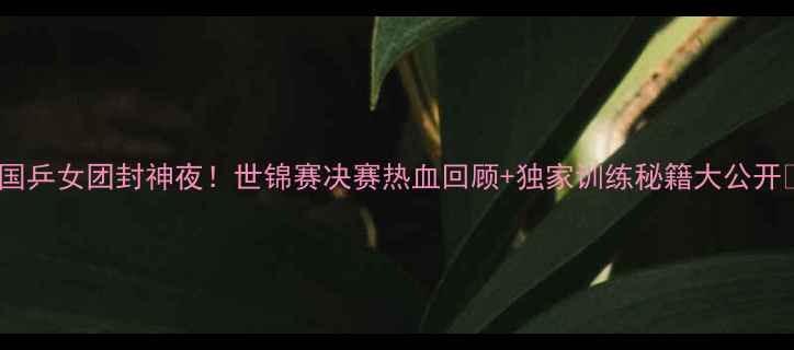 图片 🔥国乒女团封神夜！世锦赛决赛热血回顾+独家训练秘籍大公开🔥2
