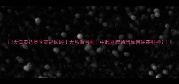 图片 🔥天津泰达赛季高能回顾十大热血瞬间！中超老牌劲旅如何逆袭封神？🔥