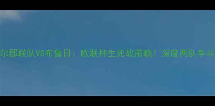 图片 🔥威尔郡联队VS布鲁日：欧联杯生死战前瞻！深度两队争斗内幕