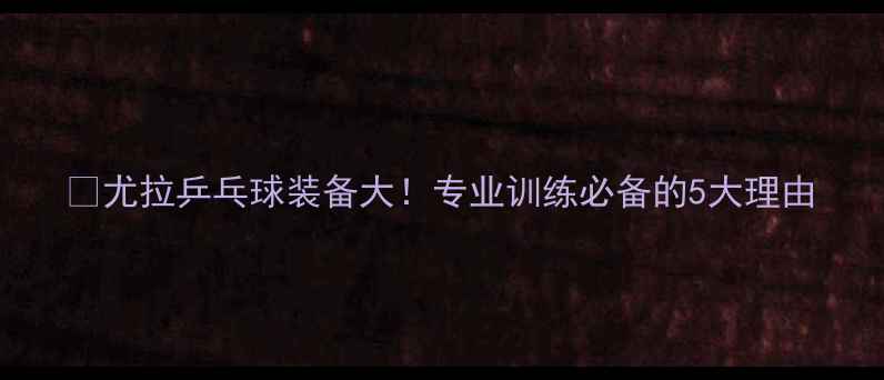 图片 🔥尤拉乒乓球装备大！专业训练必备的5大理由