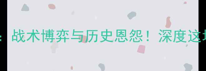 图片 🔥尼斯vs贝尔谢：战术博弈与历史恩怨！深度这场意甲焦点战！1
