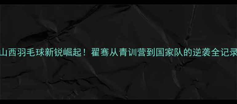 图片 🔥山西羽毛球新锐崛起！翟骞从青训营到国家队的逆袭全记录🔥