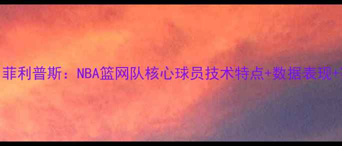 图片 🔥布鲁克·菲利普斯：NBA篮网队核心球员技术特点+数据表现+赛场风格全