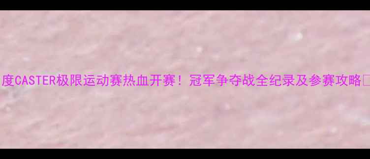 图片 🔥度CASTER极限运动赛热血开赛！冠军争夺战全纪录及参赛攻略🔥1