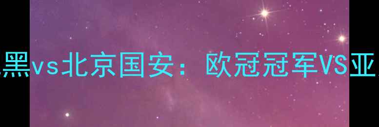 图片 🔥德甲巅峰对决拜仁慕尼黑vs北京国安：欧冠冠军VS亚冠之王的历史性碰撞！🔥