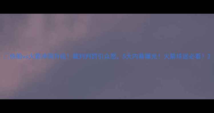 图片 🔥快船vs火箭冲突升级！裁判判罚引众怒，5大内幕曝光！火箭球迷必看！2