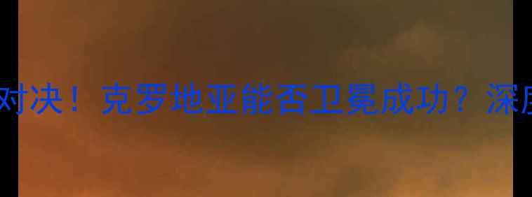 图片 🔥拉脱维亚VS克罗地亚终极对决！克罗地亚能否卫冕成功？深度+战术图解，附赠观赛指南