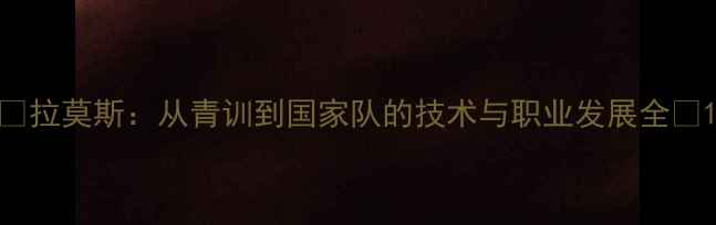 图片 🔥拉莫斯：从青训到国家队的技术与职业发展全🔥1