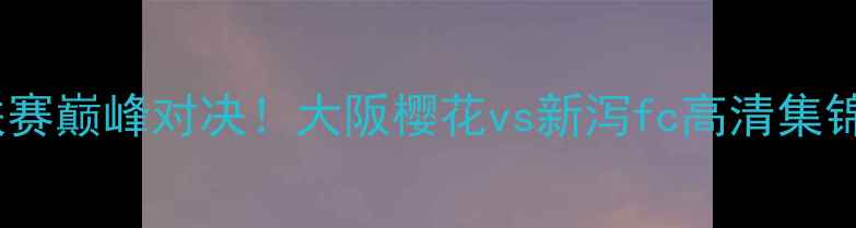 图片 🔥日本J联赛巅峰对决！大阪樱花vs新泻fc高清集锦+战术🔥1