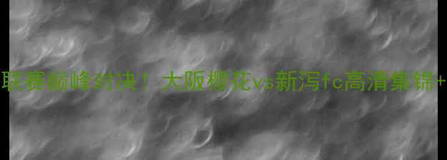 图片 🔥日本J联赛巅峰对决！大阪樱花vs新泻fc高清集锦+战术🔥2