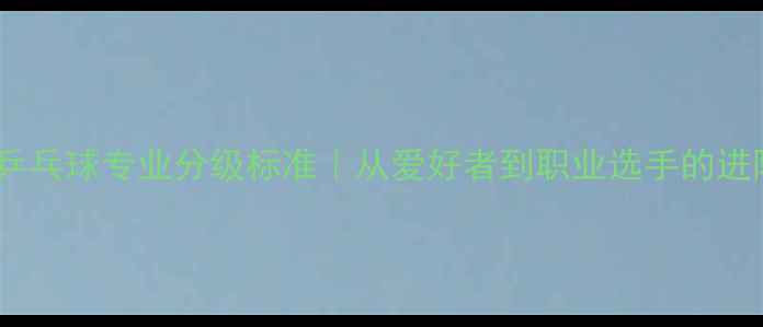 图片 🔥最新乒乓球专业分级标准｜从爱好者到职业选手的进阶指南2