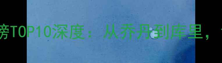 图片 🔥最新！NBA历史得分榜TOP10深度：从乔丹到库里，谁才是真正的得分王？