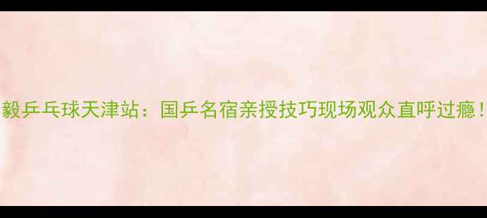 图片 🔥李毅乒乓球天津站：国乒名宿亲授技巧现场观众直呼过瘾！🏓2