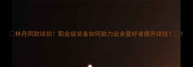 图片 🔥林丹同款球拍！职业级装备如何助力业余爱好者提升球技？🏸1