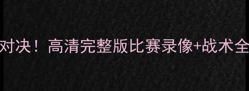 图片 🔥毒蛇队赛季终极对决！高清完整版比赛录像+战术全（附赛后采访）🔥