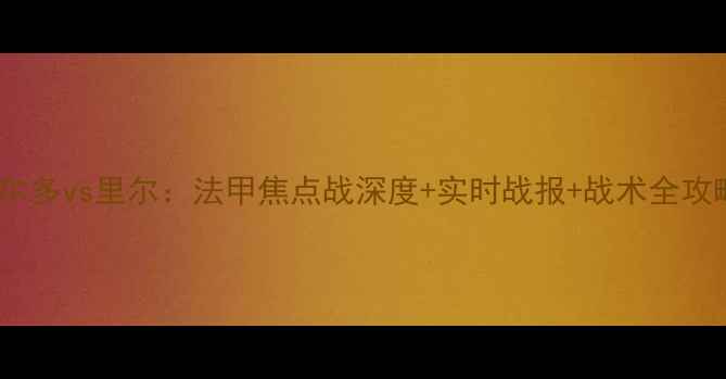 图片 🔥波尔多vs里尔：法甲焦点战深度+实时战报+战术全攻略🔥2