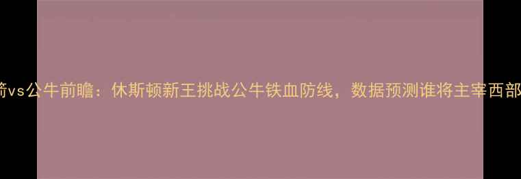 图片 🔥火箭vs公牛前瞻：休斯顿新王挑战公牛铁血防线，数据预测谁将主宰西部！🔥2