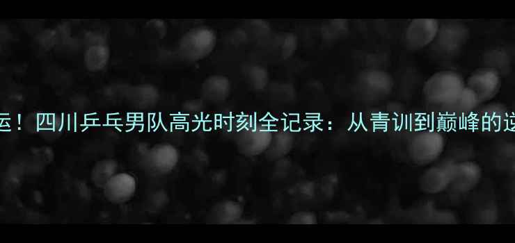 图片 🔥热血全运！四川乒乓男队高光时刻全记录：从青训到巅峰的逆袭之路🔥