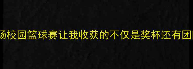 图片 🔥热血青春这场校园篮球赛让我收获的不仅是奖杯还有团队成长秘籍🔥1