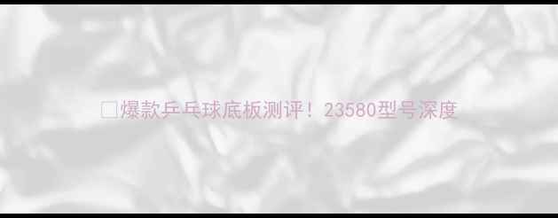 图片 🔥爆款乒乓球底板测评！23580型号深度