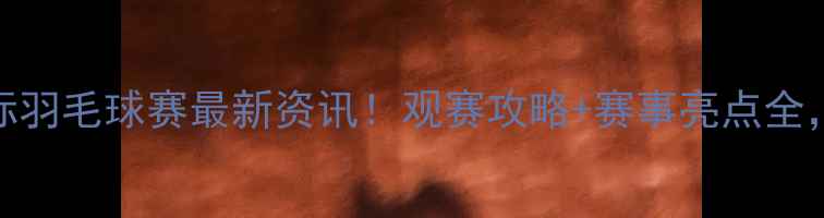 图片 🔥福州国际羽毛球赛最新资讯！观赛攻略+赛事亮点全，速戳！🔥