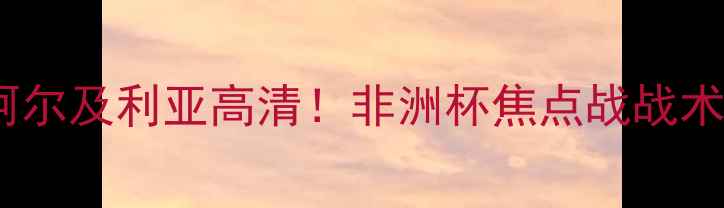 图片 🔥突尼斯vs阿尔及利亚高清！非洲杯焦点战战术+赛事前瞻🔥