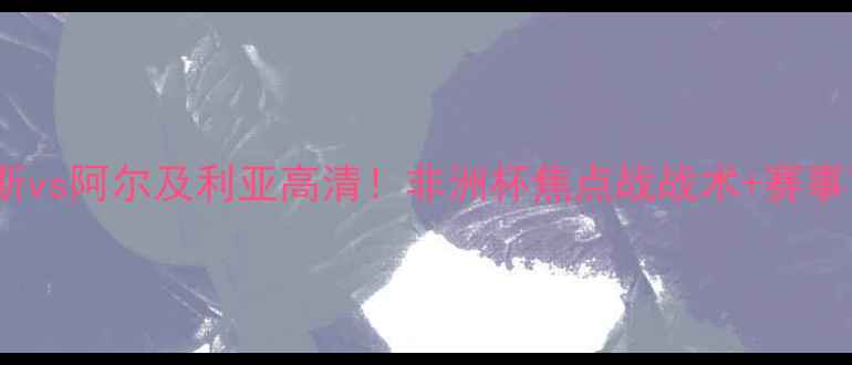 图片 🔥突尼斯vs阿尔及利亚高清！非洲杯焦点战战术+赛事前瞻🔥1