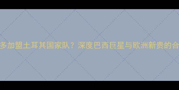 图片 🔥罗纳尔多加盟土耳其国家队？深度巴西巨星与欧洲新贵的合作前景🔥