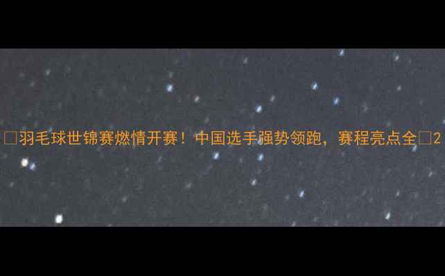 图片 🔥羽毛球世锦赛燃情开赛！中国选手强势领跑，赛程亮点全💥2