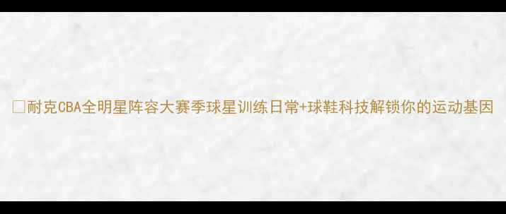 图片 🔥耐克CBA全明星阵容大赛季球星训练日常+球鞋科技解锁你的运动基因