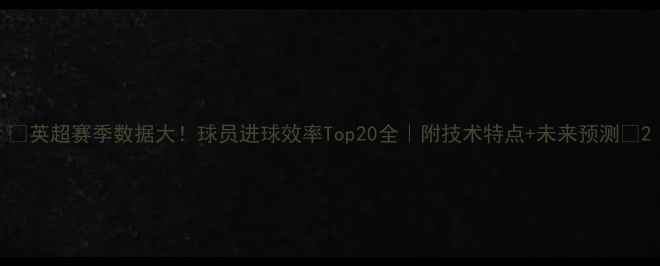 图片 🔥英超赛季数据大！球员进球效率Top20全｜附技术特点+未来预测💥2