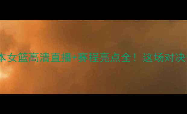 图片 🔥西班牙女篮VS日本女篮高清直播+赛程亮点全！这场对决你绝对不能错过！2
