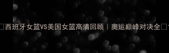 图片 🔥西班牙女篮VS美国女篮高清回顾｜奥运巅峰对决全💥1