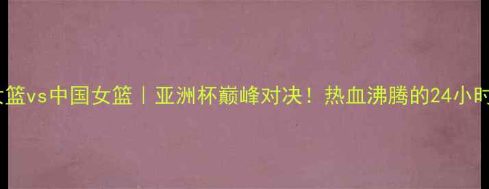图片 🔥西班牙女篮vs中国女篮｜亚洲杯巅峰对决！热血沸腾的24小时全记录🔥1