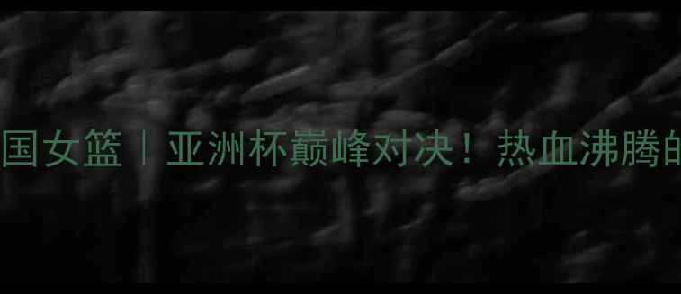 图片 🔥西班牙女篮vs中国女篮｜亚洲杯巅峰对决！热血沸腾的24小时全记录🔥2