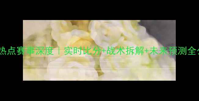 图片 🔥赛季热点赛事深度｜实时比分+战术拆解+未来预测全公开！2