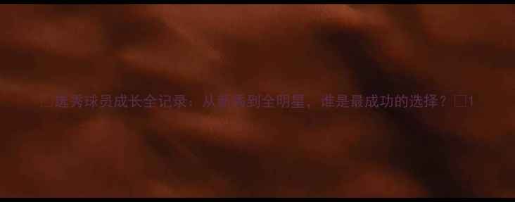 图片 🔥选秀球员成长全记录：从新秀到全明星，谁是最成功的选择？🔥1