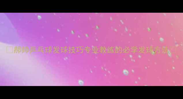 图片 🔥郝帅乒乓球发球技巧专业教练的必学发球方法🔥