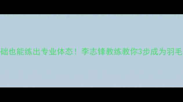 图片 🔥零基础也能练出专业体态！李志锋教练教你3步成为羽毛球高手