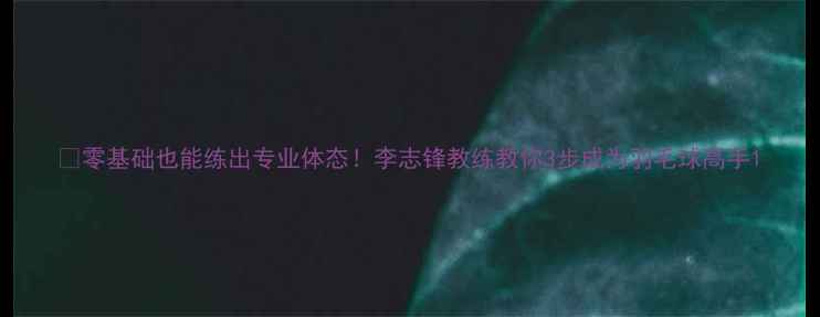 图片 🔥零基础也能练出专业体态！李志锋教练教你3步成为羽毛球高手1