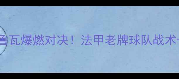 图片 🔥雷恩vs特鲁瓦爆燃对决！法甲老牌球队战术+必看看点！