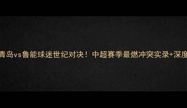 图片 🔥青岛vs鲁能球迷世纪对决！中超赛季最燃冲突实录+深度🔥