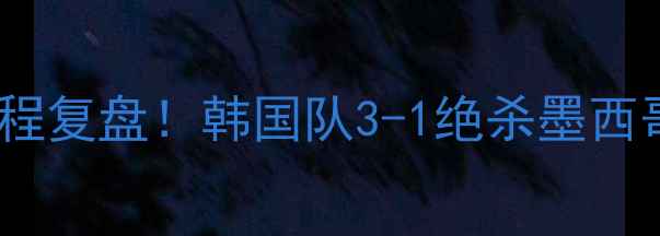 图片 🔥韩国vs墨西哥世界杯大战全程复盘！韩国队3-1绝杀墨西哥，这些细节让你秒懂比赛！2