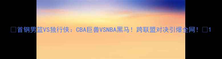 图片 🔥首钢男篮VS独行侠：CBA巨兽VSNBA黑马！跨联盟对决引爆全网！🔥1
